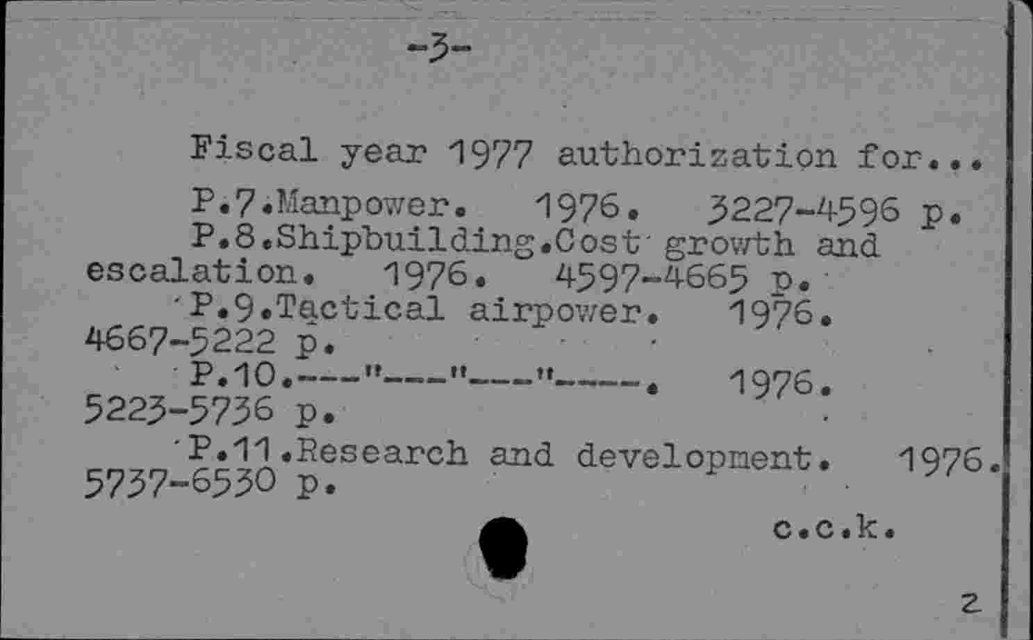 ﻿-3-
Fiscal year 1977 authorization for...
P.7.Manpower. 1976.	3227-4596 p.
P.8.Shipbuilding.Cost' growth and escalation. 1976.	4597-4665 p.
■P.9.Tactical airpower.	1976.
4667-5222 p.	•
P.10.----”--"----•*--.	1976.
5225-5736 p.
'P.11.Research and developnent. 1976. 5737-6530 p.
a	c.c.k.
z